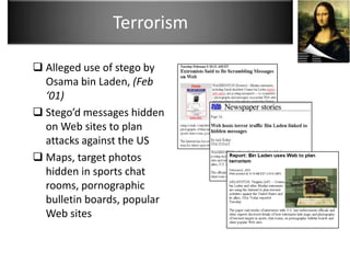 Terrorism

 Alleged use of stego by
  Osama bin Laden, (Feb
  ‘01)
 Stego’d messages hidden
  on Web sites to plan
  attacks against the US
 Maps, target photos
  hidden in sports chat
  rooms, pornographic
  bulletin boards, popular
  Web sites
 