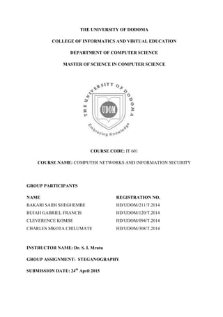 THE UNIVERSITY OF DODOMA
COLLEGE OF INFORMATICS AND VIRTUAL EDUCATION
DEPARTMENT OF COMPUTER SCIENCE
MASTER OF SCIENCE IN COMPUTER SCIENCE
COURSE CODE: IT 601
COURSE NAME: COMPUTER NETWORKS AND INFORMATION SECURITY
GROUP PARTICIPANTS
NAME REGISTRATION NO.
BAKARI SAIDI SHEGHEMBE HD/UDOM/211/T.2014
BUJAH GABRIEL FRANCIS HD/UDOM/120/T.2014
CLEVERENCE KOMBE HD/UDOM/094/T.2014
CHARLES MKOTA CHILUMATE HD/UDOM/308/T.2014
INSTRUCTOR NAME: Dr. S. I. Mrutu
GROUP ASSIGNMENT: STEGANOGRAPHY
SUBMISSION DATE: 24th
April 2015
 