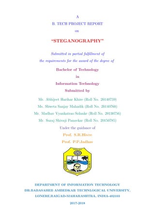 A
B. TECH PROJECT REPORT
on
“STEGANOGRAPHY”
Submitted in partial fulﬁllment of
the requirements for the award of the degree of
Bachelor of Technology
in
Information Technology
Submitted by
Mr. Abhijeet Harihar Khire (Roll No. 20140759)
Ms. Shweta Sanjay Mahadik (Roll No. 20140760)
Mr. Madhav Vyankatrao Solanke (Roll No. 20130756)
Mr. Suraj Shivaji Panavkar (Roll No. 20150785)
Under the guidance of
Prof. S.R.Hivre
Prof. P.P.Jadhav
DEPARTMENT OF INFORMATION TECHNOLOGY
DR.BABASAHEB AMBEDKAR TECHNLOGICAL UNIVERSITY,
LONERE,RAIGAD-MAHARASHTRA, INDIA-402103
2017-2018
 