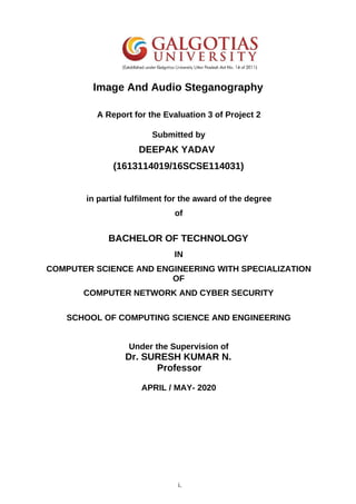 Image And Audio Steganography
A Report for the Evaluation 3 of Project 2
Submitted by
DEEPAK YADAV
(1613114019/16SCSE114031)
in partial fulfilment for the award of the degree
of
BACHELOR OF TECHNOLOGY
IN
COMPUTER SCIENCE AND ENGINEERING WITH SPECIALIZATION
OF
COMPUTER NETWORK AND CYBER SECURITY
SCHOOL OF COMPUTING SCIENCE AND ENGINEERING
Under the Supervision of
Dr. SURESH KUMAR N.
Professor
APRIL / MAY- 2020
i.
 