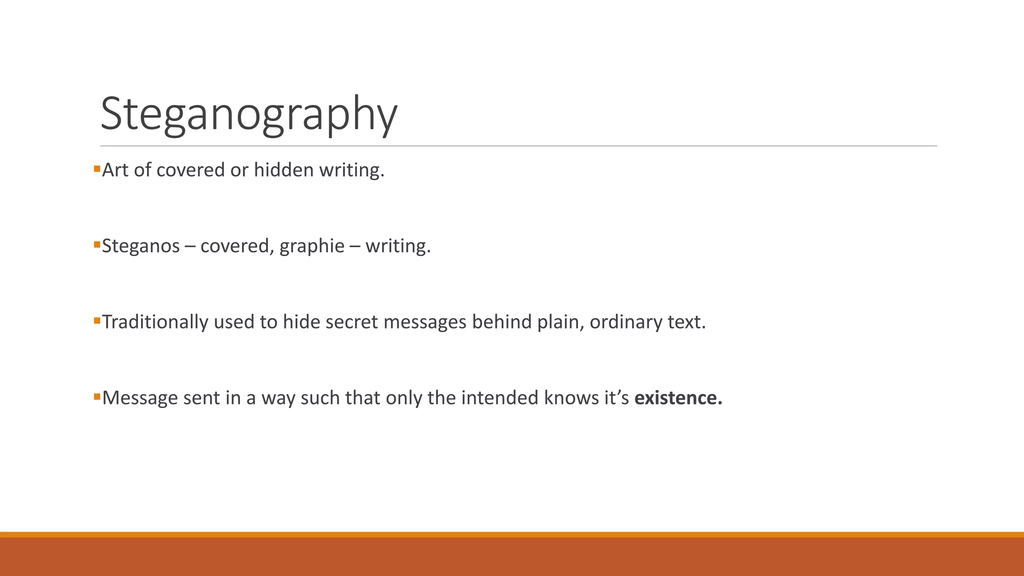 Steganography
Art of covered or hidden writing.
Steganos – covered, graphie – writing.
Traditionally used to hide secret messages behind plain, ordinary text.
Message sent in a way such that only the intended knows it’s existence.
 