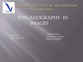 STEGANOGRAPHY IN
IMAGES
Presented by
Aishwarya Korde.
Roll no.: 322026
Guided by
Amit Barve Sir
 