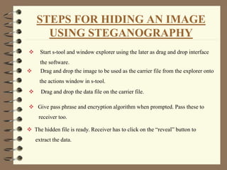 STEPS FOR HIDING AN IMAGE
USING STEGANOGRAPHY
 Start s-tool and window explorer using the later as drag and drop interface
the software.
 Drag and drop the image to be used as the carrier file from the explorer onto
the actions window in s-tool.
 Drag and drop the data file on the carrier file.
 Give pass phrase and encryption algorithm when prompted. Pass these to
receiver too.
 The hidden file is ready. Receiver has to click on the “reveal” button to
extract the data.
 