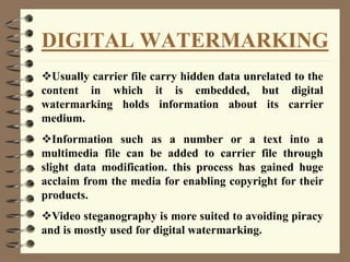 DIGITAL WATERMARKING
Usually carrier file carry hidden data unrelated to the
content in which it is embedded, but digital
watermarking holds information about its carrier
medium.
Information such as a number or a text into a
multimedia file can be added to carrier file through
slight data modification. this process has gained huge
acclaim from the media for enabling copyright for their
products.
Video steganography is more suited to avoiding piracy
and is mostly used for digital watermarking.
 