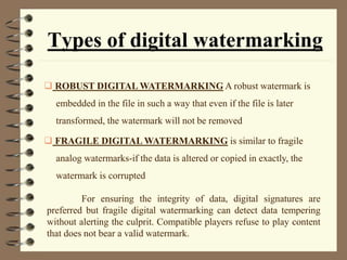 Types of digital watermarking
 ROBUST DIGITAL WATERMARKING A robust watermark is
embedded in the file in such a way that even if the file is later
transformed, the watermark will not be removed
 FRAGILE DIGITAL WATERMARKING is similar to fragile
analog watermarks-if the data is altered or copied in exactly, the
watermark is corrupted
For ensuring the integrity of data, digital signatures are
preferred but fragile digital watermarking can detect data tempering
without alerting the culprit. Compatible players refuse to play content
that does not bear a valid watermark.
 