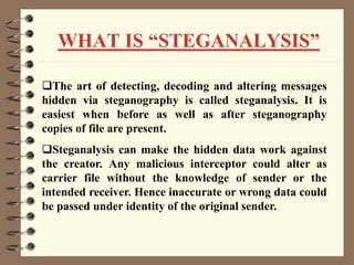 WHAT IS “STEGANALYSIS”
The art of detecting, decoding and altering messages
hidden via steganography is called steganalysis. It is
easiest when before as well as after steganography
copies of file are present.
Steganalysis can make the hidden data work against
the creator. Any malicious interceptor could alter as
carrier file without the knowledge of sender or the
intended receiver. Hence inaccurate or wrong data could
be passed under identity of the original sender.
 