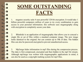 SOME OUTSTANDING
FACTS
1. steganos security suite 4 uses powerful 128-bit encryption. It would take 1
billion powerful computers million of years to try every combination to gain
access to your personal information. this software uses steganography along
with encryption to completely secure your data.
2. Blindside is an application of steganography that allows you to conceal a
single file or set of files within a standard computer image. The new image
looks identical to the original, but can contain up to 50k of data. The hidden
files can also be password encrypted to prevent unauthorized access.
3. Mp3stego hides information in mp3 files during the compression process.
The data is first compressed, encrypted and then hidden in the mp3 bit stream.
Although mp3stego was written with steganographic applications in mind, it
can also be used as a copyright marking system for mp3 files.
 