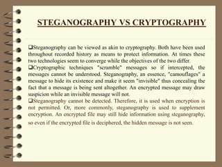 STEGANOGRAPHY VS CRYPTOGRAPHY
Steganography can be viewed as akin to cryptography. Both have been used
throughout recorded history as means to protect information. At times these
two technologies seem to converge while the objectives of the two differ.
Cryptographic techniques "scramble" messages so if intercepted, the
messages cannot be understood. Steganography, an essence, "camouflages" a
message to hide its existence and make it seem "invisible" thus concealing the
fact that a message is being sent altogether. An encrypted message may draw
suspicion while an invisible message will not.
Steganography cannot be detected. Therefore, it is used when encryption is
not permitted. Or, more commonly, steganography is used to supplement
encryption. An encrypted file may still hide information using steganography,
so even if the encrypted file is deciphered, the hidden message is not seen.
 