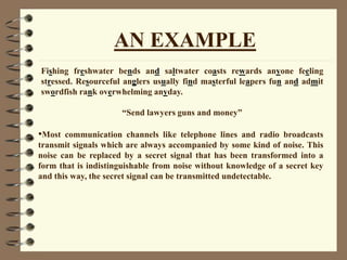 AN EXAMPLE
Fishing freshwater bends and saltwater coasts rewards anyone feeling
stressed. Resourceful anglers usually find masterful leapers fun and admit
swordfish rank overwhelming anyday.
“Send lawyers guns and money”
•Most communication channels like telephone lines and radio broadcasts
transmit signals which are always accompanied by some kind of noise. This
noise can be replaced by a secret signal that has been transformed into a
form that is indistinguishable from noise without knowledge of a secret key
and this way, the secret signal can be transmitted undetectable.
 