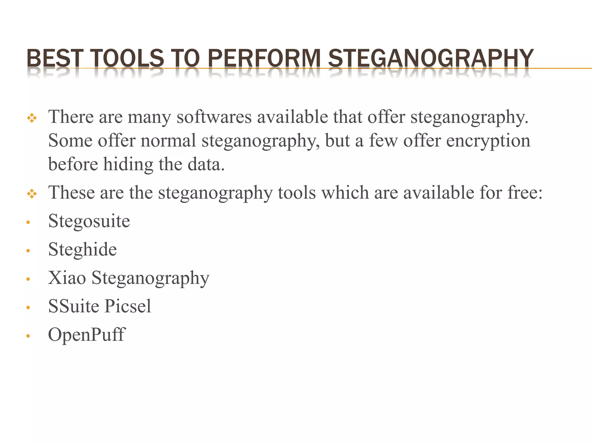 BEST TOOLS TO PERFORM STEGANOGRAPHY
 There are many softwares available that offer steganography.
Some offer normal steganography, but a few offer encryption
before hiding the data.
 These are the steganography tools which are available for free:
• Stegosuite
• Steghide
• Xiao Steganography
• SSuite Picsel
• OpenPuff
 