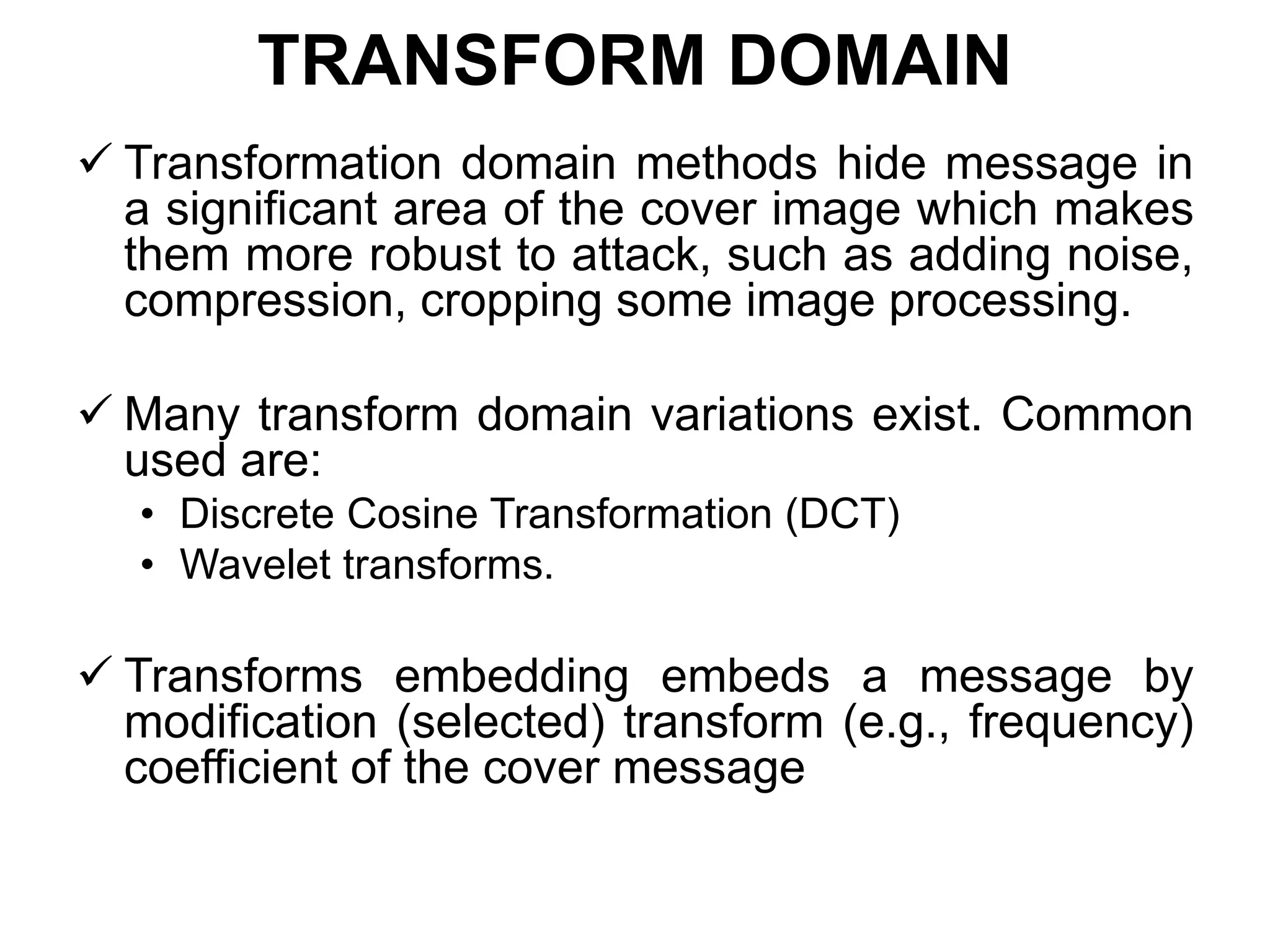 TRANSFORM DOMAIN
 Transformation domain methods hide message in
a significant area of the cover image which makes
them more robust to attack, such as adding noise,
compression, cropping some image processing.
 Many transform domain variations exist. Common
used are:
• Discrete Cosine Transformation (DCT)
• Wavelet transforms.
 Transforms embedding embeds a message by
modification (selected) transform (e.g., frequency)
coefficient of the cover message
 