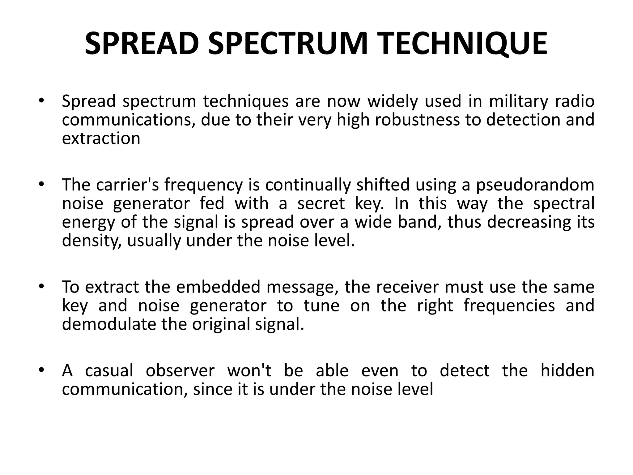 SPREAD SPECTRUM TECHNIQUE
• Spread spectrum techniques are now widely used in military radio
communications, due to their very high robustness to detection and
extraction
• The carrier's frequency is continually shifted using a pseudorandom
noise generator fed with a secret key. In this way the spectral
energy of the signal is spread over a wide band, thus decreasing its
density, usually under the noise level.
• To extract the embedded message, the receiver must use the same
key and noise generator to tune on the right frequencies and
demodulate the original signal.
• A casual observer won't be able even to detect the hidden
communication, since it is under the noise level
 