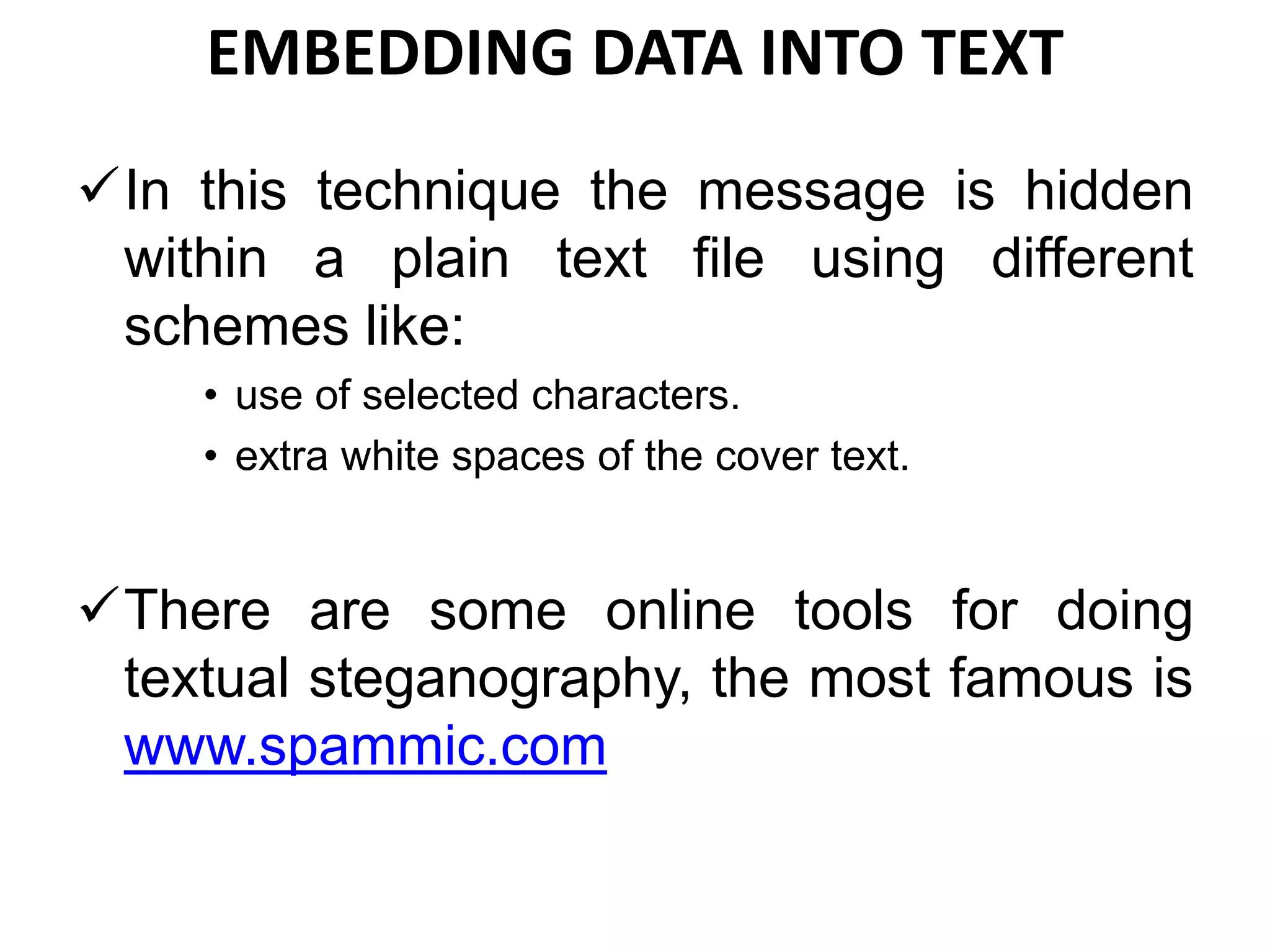 EMBEDDING DATA INTO TEXT
In this technique the message is hidden
within a plain text file using different
schemes like:
• use of selected characters.
• extra white spaces of the cover text.
There are some online tools for doing
textual steganography, the most famous is
www.spammic.com
 