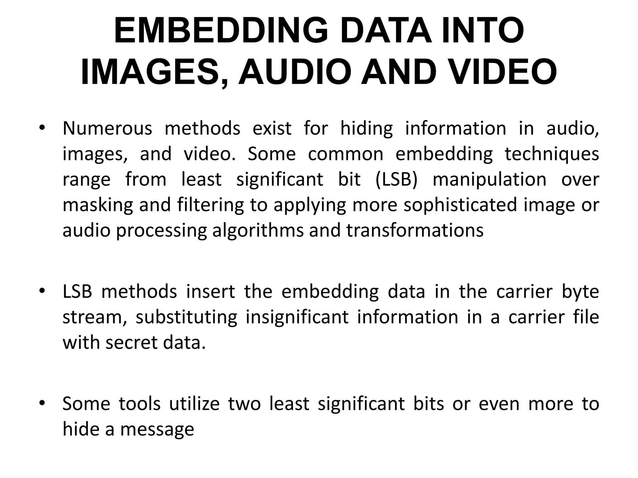 EMBEDDING DATA INTO
IMAGES, AUDIO AND VIDEO
• Numerous methods exist for hiding information in audio,
images, and video. Some common embedding techniques
range from least significant bit (LSB) manipulation over
masking and filtering to applying more sophisticated image or
audio processing algorithms and transformations
• LSB methods insert the embedding data in the carrier byte
stream, substituting insignificant information in a carrier file
with secret data.
• Some tools utilize two least significant bits or even more to
hide a message
 