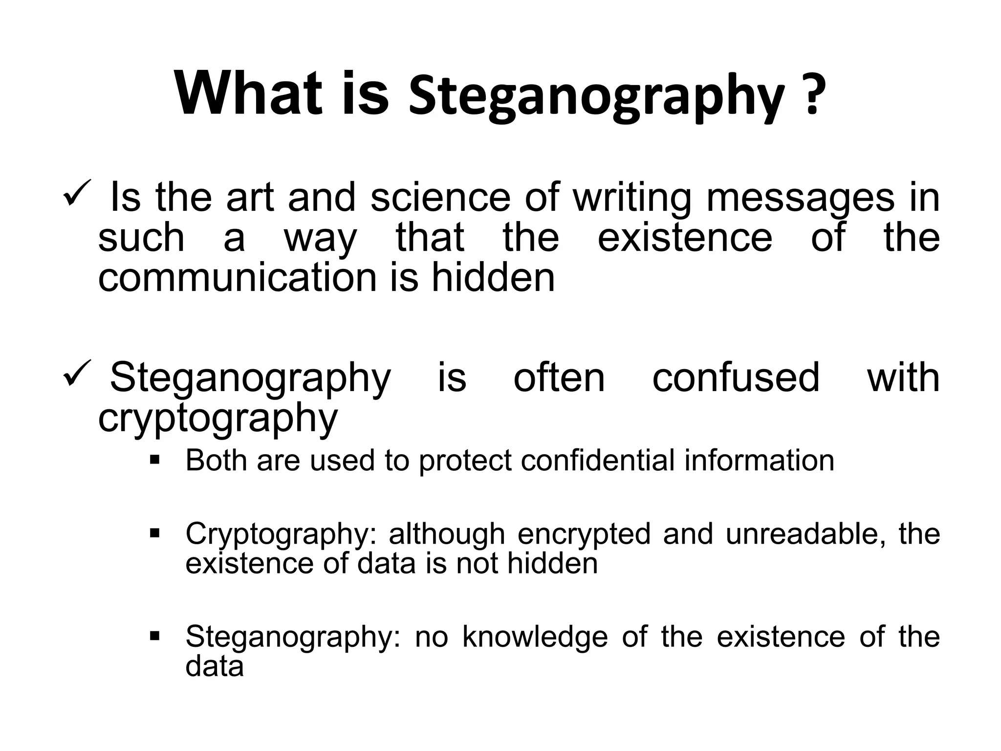 What is Steganography ?
 Is the art and science of writing messages in
such a way that the existence of the
communication is hidden
 Steganography is often confused with
cryptography
 Both are used to protect confidential information
 Cryptography: although encrypted and unreadable, the
existence of data is not hidden
 Steganography: no knowledge of the existence of the
data
 