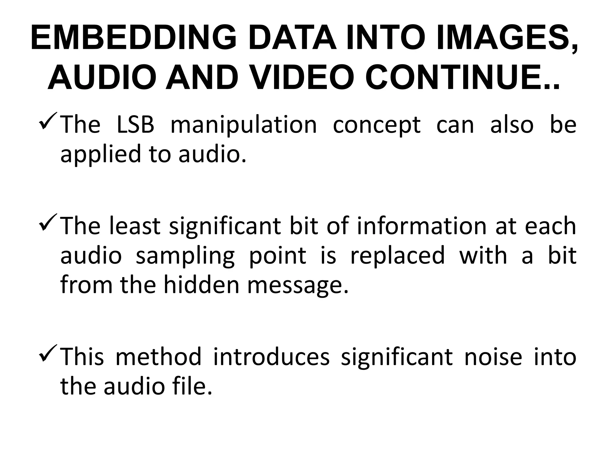 EMBEDDING DATA INTO IMAGES,
AUDIO AND VIDEO CONTINUE..
The LSB manipulation concept can also be
applied to audio.
The least significant bit of information at each
audio sampling point is replaced with a bit
from the hidden message.
This method introduces significant noise into
the audio file.
 