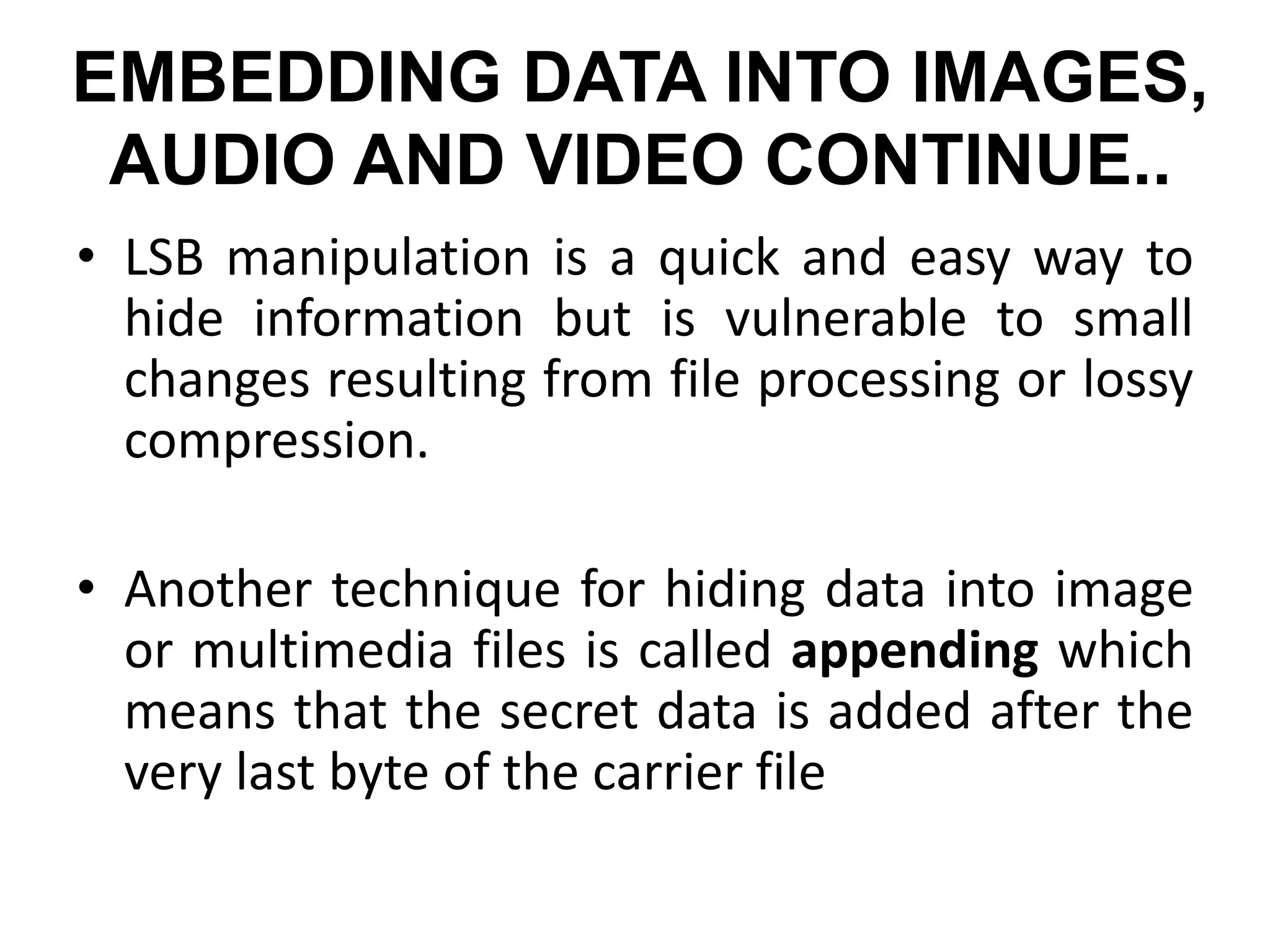 EMBEDDING DATA INTO IMAGES,
AUDIO AND VIDEO CONTINUE..
• LSB manipulation is a quick and easy way to
hide information but is vulnerable to small
changes resulting from file processing or lossy
compression.
• Another technique for hiding data into image
or multimedia files is called appending which
means that the secret data is added after the
very last byte of the carrier file
 