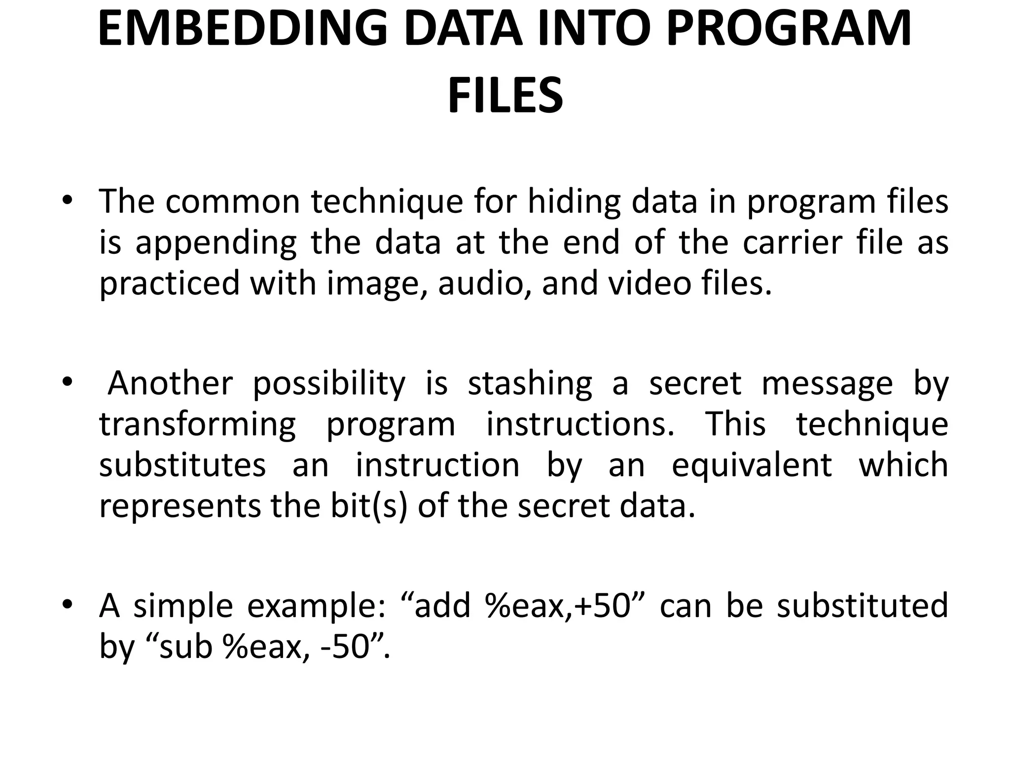 EMBEDDING DATA INTO PROGRAM
FILES
• The common technique for hiding data in program files
is appending the data at the end of the carrier file as
practiced with image, audio, and video files.
• Another possibility is stashing a secret message by
transforming program instructions. This technique
substitutes an instruction by an equivalent which
represents the bit(s) of the secret data.
• A simple example: “add %eax,+50” can be substituted
by “sub %eax, -50”.
 