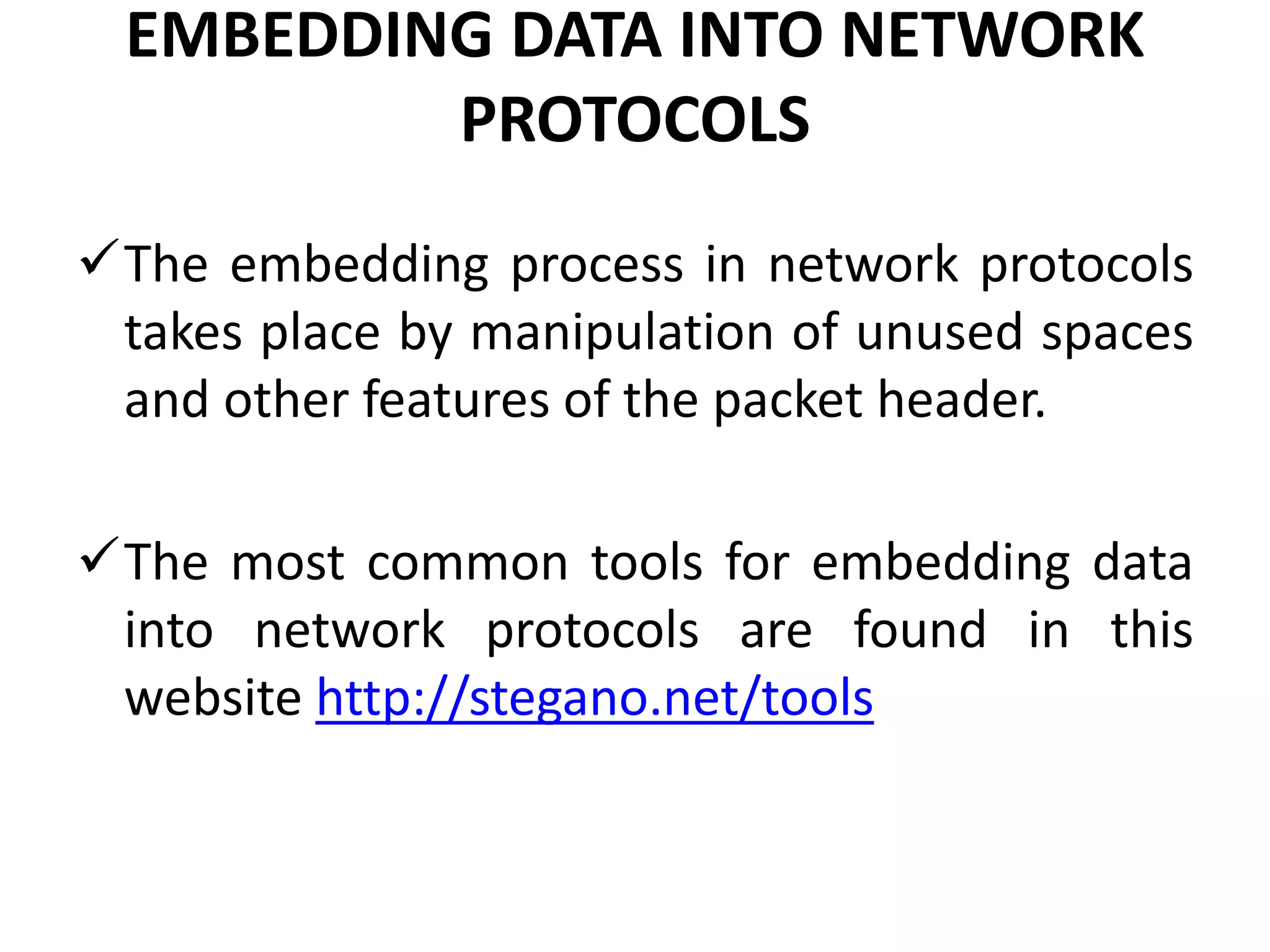 EMBEDDING DATA INTO NETWORK
PROTOCOLS
The embedding process in network protocols
takes place by manipulation of unused spaces
and other features of the packet header.
The most common tools for embedding data
into network protocols are found in this
website http://stegano.net/tools
 