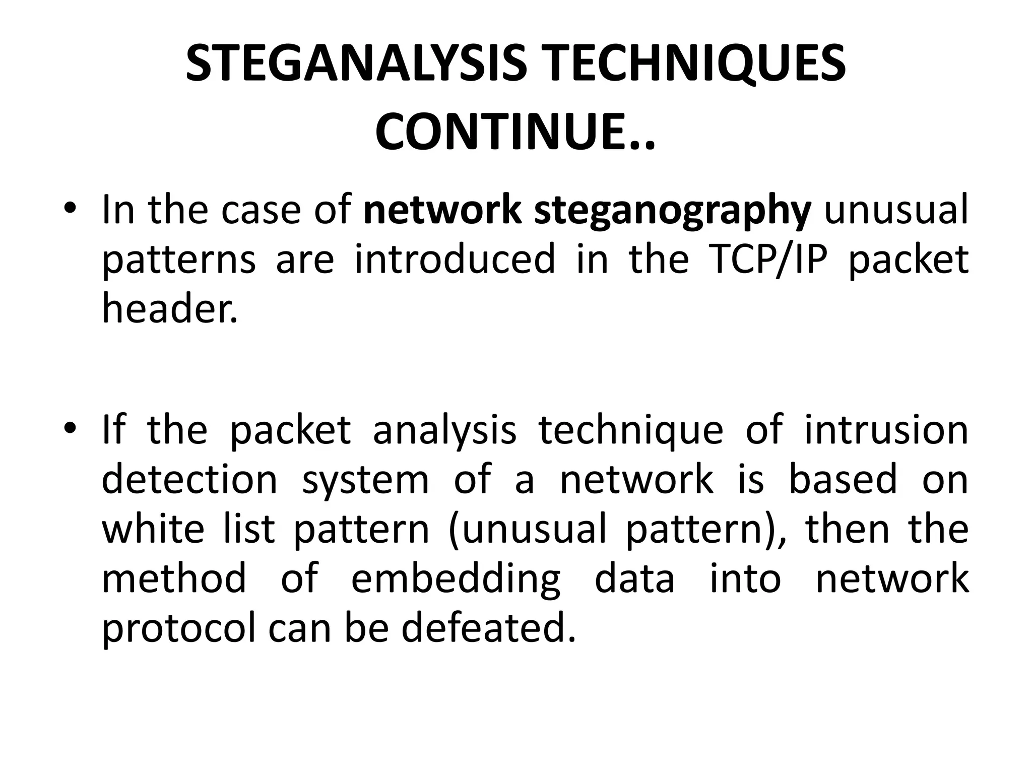 STEGANALYSIS TECHNIQUES
CONTINUE..
• In the case of network steganography unusual
patterns are introduced in the TCP/IP packet
header.
• If the packet analysis technique of intrusion
detection system of a network is based on
white list pattern (unusual pattern), then the
method of embedding data into network
protocol can be defeated.
 