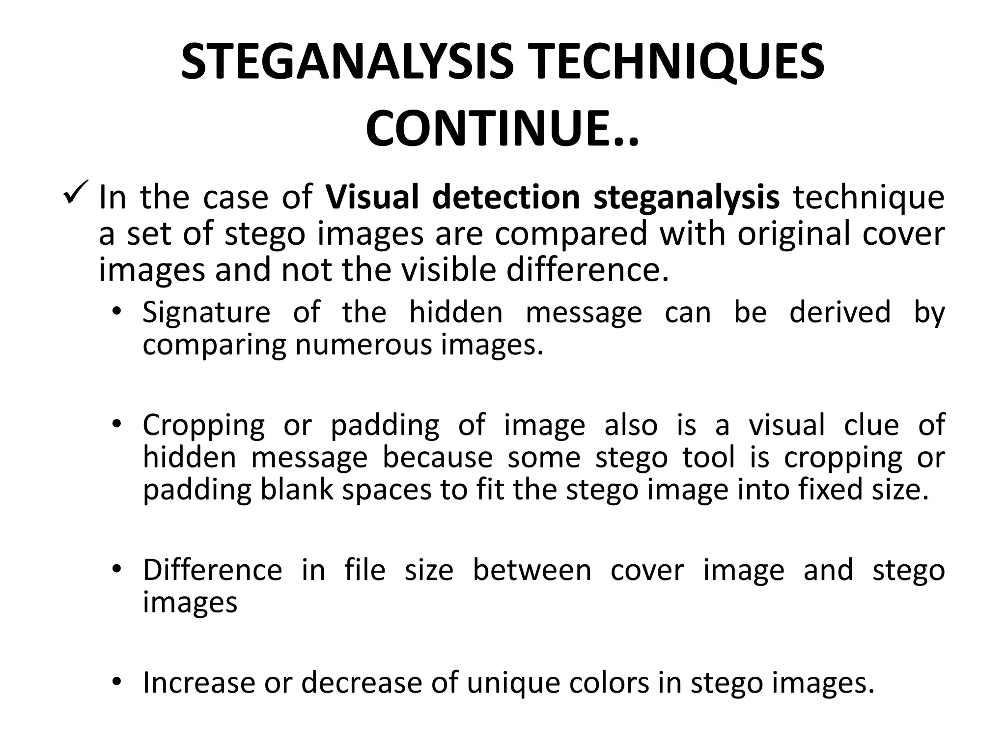 STEGANALYSIS TECHNIQUES
CONTINUE..
 In the case of Visual detection steganalysis technique
a set of stego images are compared with original cover
images and not the visible difference.
• Signature of the hidden message can be derived by
comparing numerous images.
• Cropping or padding of image also is a visual clue of
hidden message because some stego tool is cropping or
padding blank spaces to fit the stego image into fixed size.
• Difference in file size between cover image and stego
images
• Increase or decrease of unique colors in stego images.
 