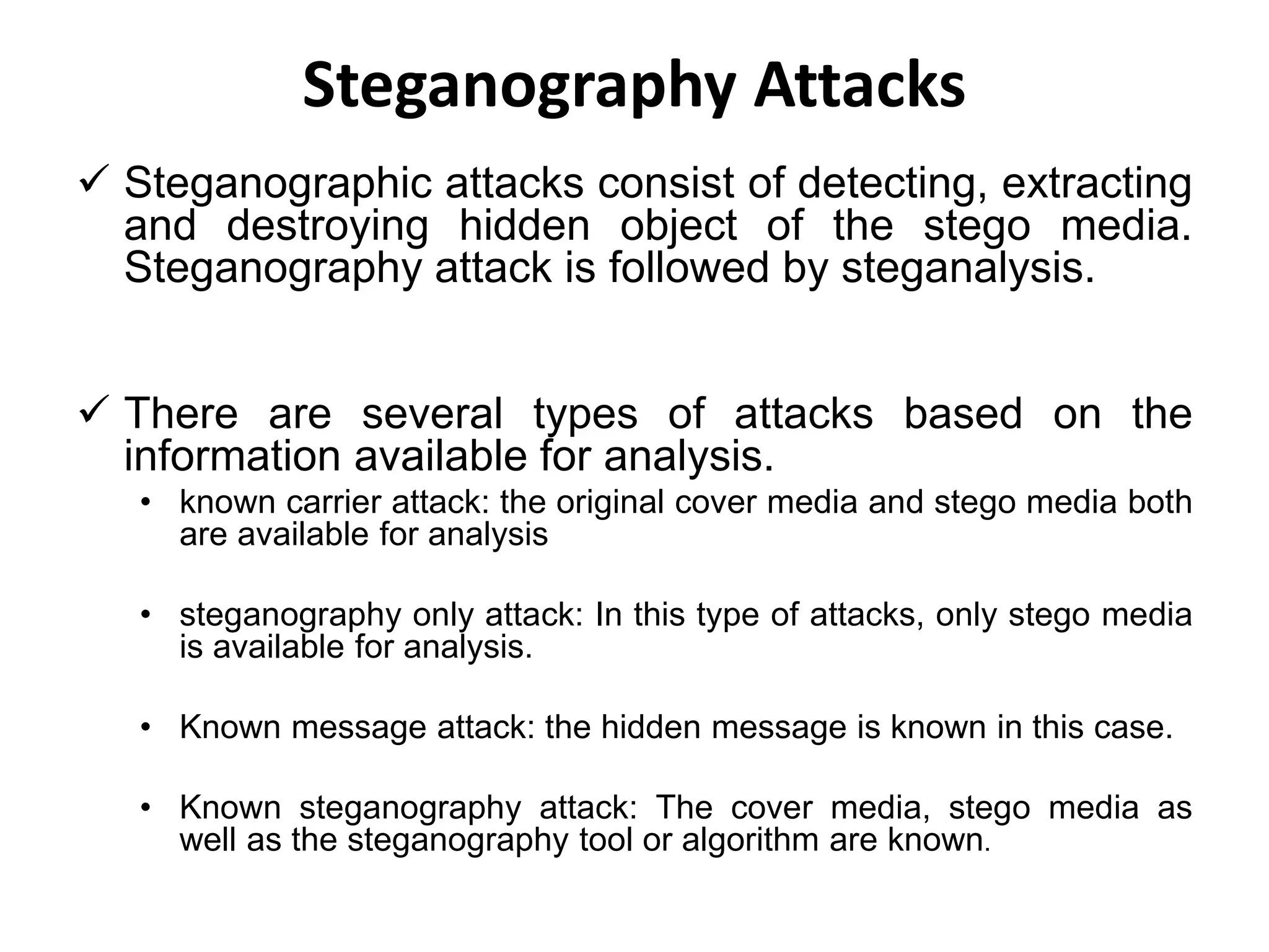 Steganography Attacks
 Steganographic attacks consist of detecting, extracting
and destroying hidden object of the stego media.
Steganography attack is followed by steganalysis.
 There are several types of attacks based on the
information available for analysis.
• known carrier attack: the original cover media and stego media both
are available for analysis
• steganography only attack: In this type of attacks, only stego media
is available for analysis.
• Known message attack: the hidden message is known in this case.
• Known steganography attack: The cover media, stego media as
well as the steganography tool or algorithm are known.
 
