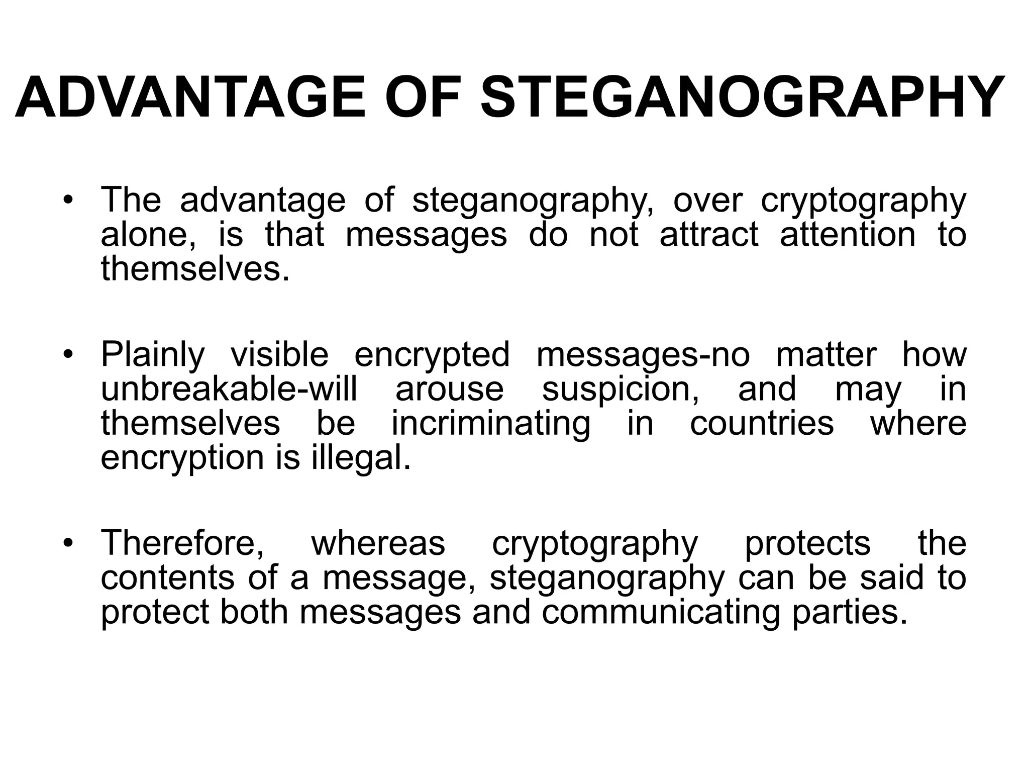 ADVANTAGE OF STEGANOGRAPHY
• The advantage of steganography, over cryptography
alone, is that messages do not attract attention to
themselves.
• Plainly visible encrypted messages-no matter how
unbreakable-will arouse suspicion, and may in
themselves be incriminating in countries where
encryption is illegal.
• Therefore, whereas cryptography protects the
contents of a message, steganography can be said to
protect both messages and communicating parties.
 