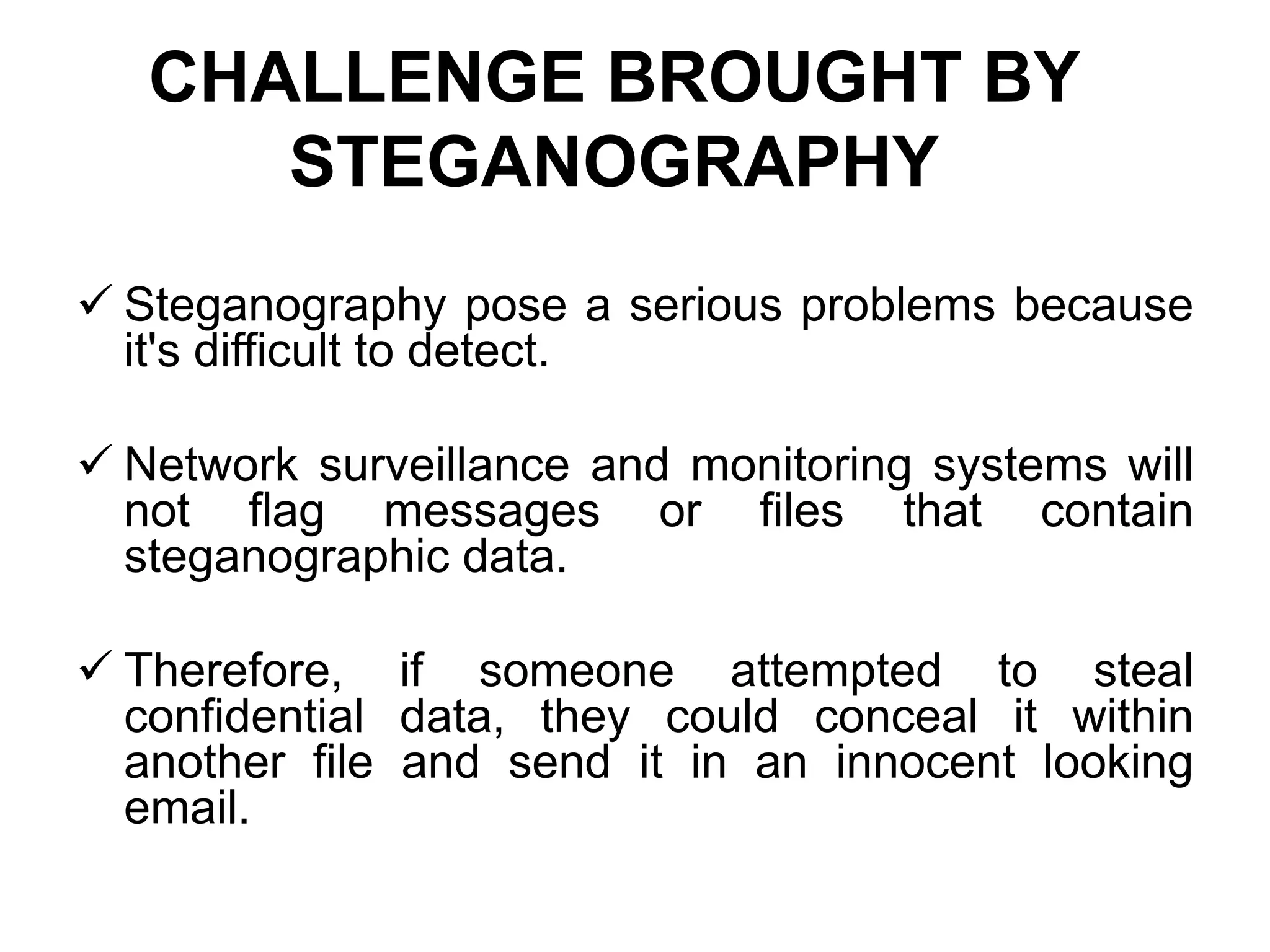 CHALLENGE BROUGHT BY
STEGANOGRAPHY
 Steganography pose a serious problems because
it's difficult to detect.
 Network surveillance and monitoring systems will
not flag messages or files that contain
steganographic data.
 Therefore, if someone attempted to steal
confidential data, they could conceal it within
another file and send it in an innocent looking
email.
 