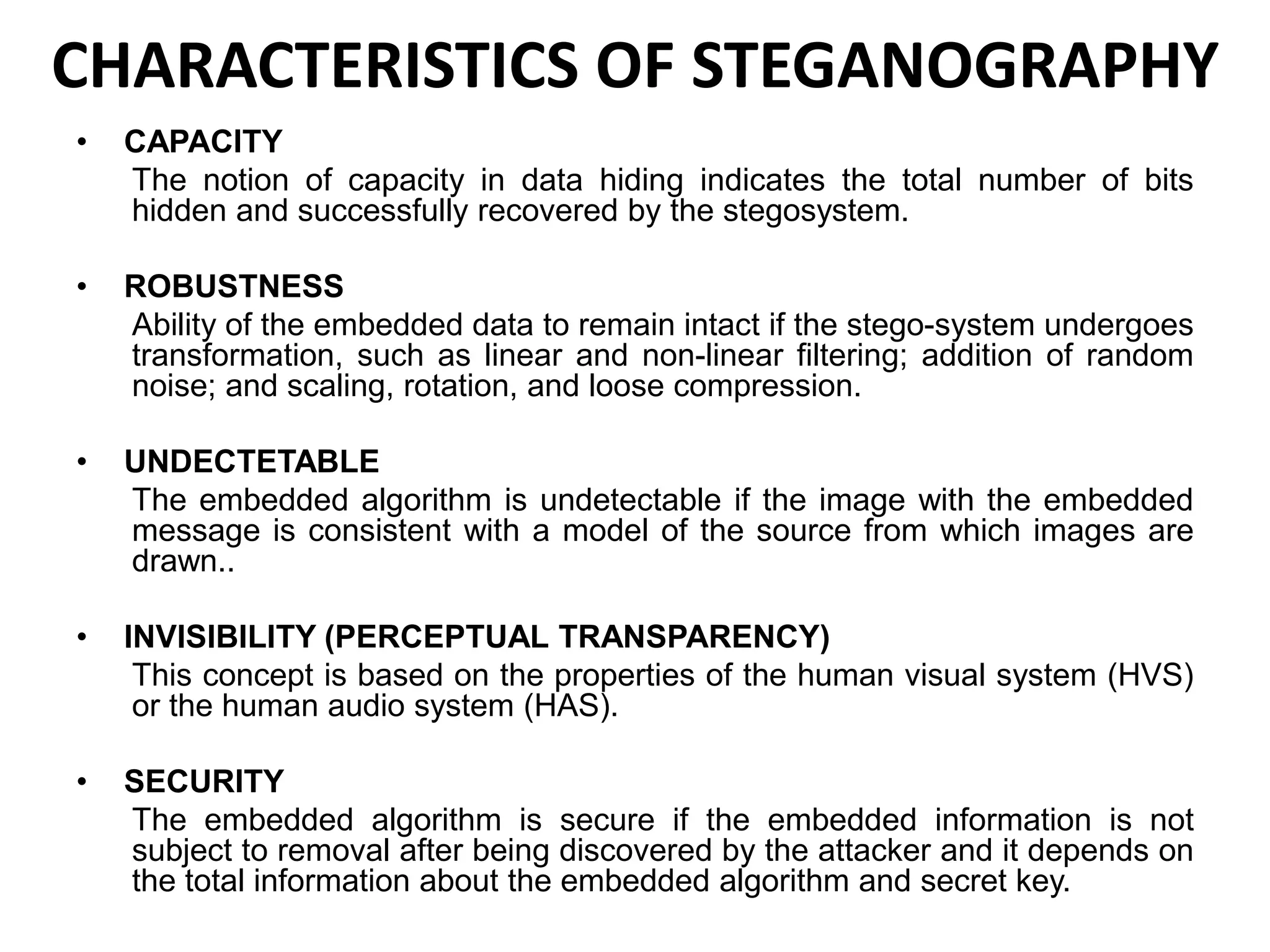 CHARACTERISTICS OF STEGANOGRAPHY
• CAPACITY
The notion of capacity in data hiding indicates the total number of bits
hidden and successfully recovered by the stegosystem.
• ROBUSTNESS
Ability of the embedded data to remain intact if the stego-system undergoes
transformation, such as linear and non-linear filtering; addition of random
noise; and scaling, rotation, and loose compression.
• UNDECTETABLE
The embedded algorithm is undetectable if the image with the embedded
message is consistent with a model of the source from which images are
drawn..
• INVISIBILITY (PERCEPTUAL TRANSPARENCY)
This concept is based on the properties of the human visual system (HVS)
or the human audio system (HAS).
• SECURITY
The embedded algorithm is secure if the embedded information is not
subject to removal after being discovered by the attacker and it depends on
the total information about the embedded algorithm and secret key.
 