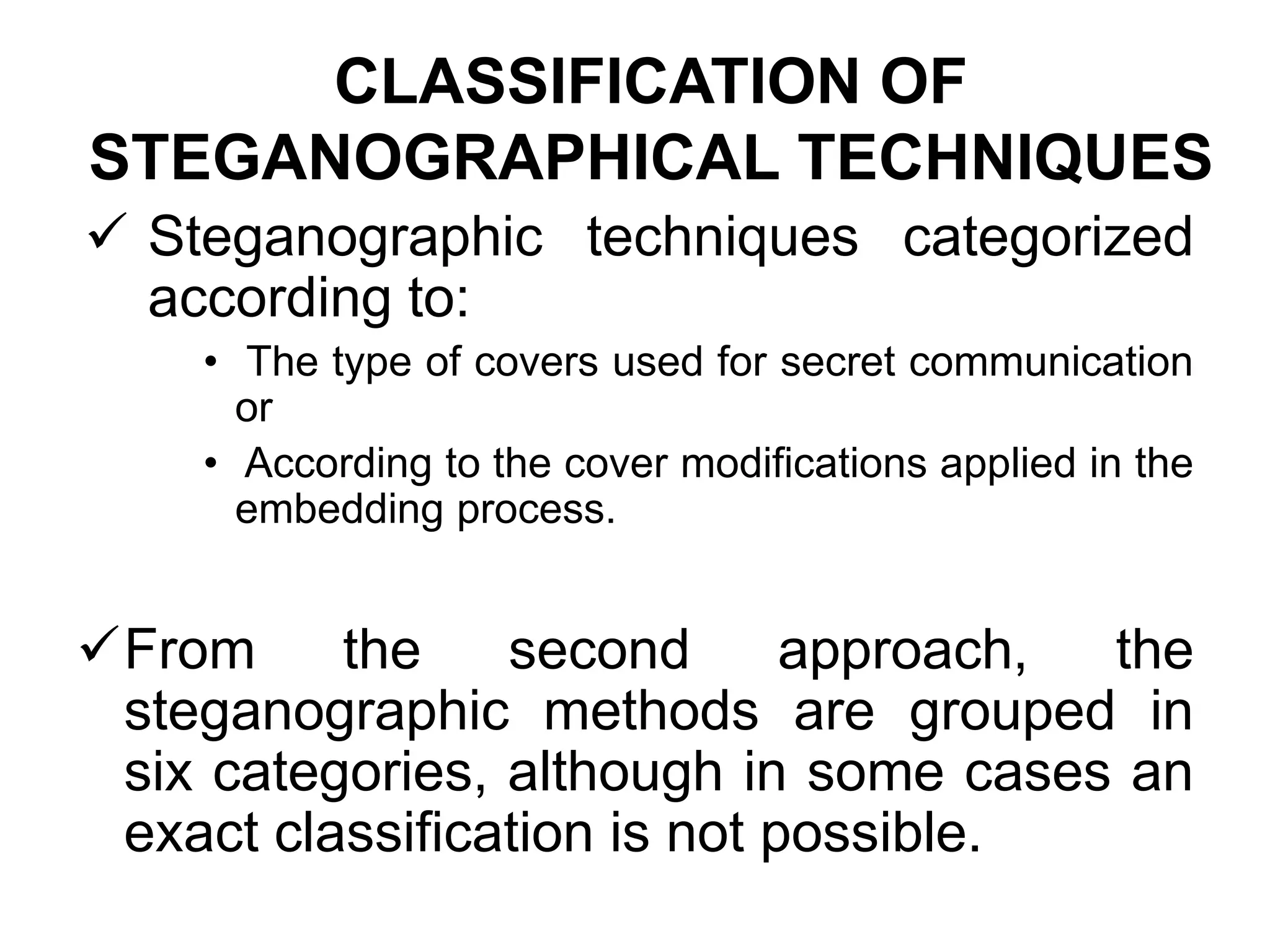 CLASSIFICATION OF
STEGANOGRAPHICAL TECHNIQUES
 Steganographic techniques categorized
according to:
• The type of covers used for secret communication
or
• According to the cover modifications applied in the
embedding process.
From the second approach, the
steganographic methods are grouped in
six categories, although in some cases an
exact classification is not possible.
 