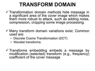 TRANSFORM DOMAIN
 Transformation domain methods hide message in
a significant area of the cover image which makes
them more robust to attack, such as adding noise,
compression, cropping some image processing.
 Many transform domain variations exist. Common
used are:
• Discrete Cosine Transformation (DCT)
• Wavelet transforms.
 Transforms embedding embeds a message by
modification (selected) transform (e.g., frequency)
coefficient of the cover message
 