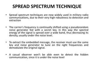 SPREAD SPECTRUM TECHNIQUE
• Spread spectrum techniques are now widely used in military radio
communications, due to their very high robustness to detection and
extraction
• The carrier's frequency is continually shifted using a pseudorandom
noise generator fed with a secret key. In this way the spectral
energy of the signal is spread over a wide band, thus decreasing its
density, usually under the noise level.
• To extract the embedded message, the receiver must use the same
key and noise generator to tune on the right frequencies and
demodulate the original signal.
• A casual observer won't be able even to detect the hidden
communication, since it is under the noise level
 