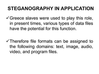 STEGANOGRAPHY IN APPLICATION
Greece slaves were used to play this role,
in present times, various types of data files
have the potential for this function.
Therefore file formats can be assigned to
the following domains: text, image, audio,
video, and program files.
 