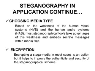 STEGANOGRAPHY IN
APPLICATION CONTINUE…
 CHOOSING MEDIA TYPE
Based on the weakness of the human visual
systems (HVS) and the human audio systems
(HAS), most steganographical tools take advantages
of this weakness and embeds secrete messages
within media files.
 ENCRYPTION
Encrypting a stega-media in most cases is an option
but it helps to improve the authenticity and security of
the steganographical scheme.
 