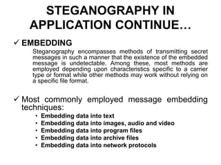 STEGANOGRAPHY IN
APPLICATION CONTINUE…
 EMBEDDING
Steganography encompasses methods of transmitting secret
messages in such a manner that the existence of the embedded
message is undetectable. Among these, most methods are
employed depending upon characteristics specific to a carrier
type or format while other methods may work without relying on
a specific file format.
 Most commonly employed message embedding
techniques:
• Embedding data into text
• Embedding data into images, audio and video
• Embedding data into program files
• Embedding data into archive files
• Embedding data into network protocols
 