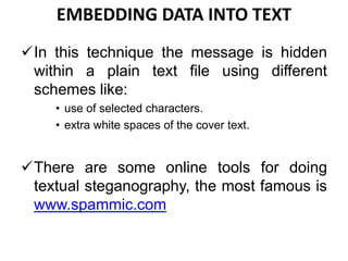 EMBEDDING DATA INTO TEXT
In this technique the message is hidden
within a plain text file using different
schemes like:
• use of selected characters.
• extra white spaces of the cover text.
There are some online tools for doing
textual steganography, the most famous is
www.spammic.com
 