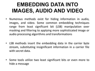 EMBEDDING DATA INTO
IMAGES, AUDIO AND VIDEO
• Numerous methods exist for hiding information in audio,
images, and video. Some common embedding techniques
range from least significant bit (LSB) manipulation over
masking and filtering to applying more sophisticated image or
audio processing algorithms and transformations
• LSB methods insert the embedding data in the carrier byte
stream, substituting insignificant information in a carrier file
with secret data.
• Some tools utilize two least significant bits or even more to
hide a message
 