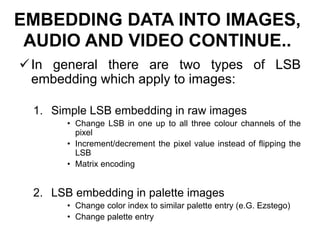 EMBEDDING DATA INTO IMAGES,
AUDIO AND VIDEO CONTINUE..
In general there are two types of LSB
embedding which apply to images:
1. Simple LSB embedding in raw images
• Change LSB in one up to all three colour channels of the
pixel
• Increment/decrement the pixel value instead of flipping the
LSB
• Matrix encoding
2. LSB embedding in palette images
• Change color index to similar palette entry (e.G. Ezstego)
• Change palette entry
 