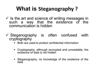 What is Steganography ?
 Is the art and science of writing messages in
such a way that the existence of the
communication is hidden
 Steganography is often confused with
cryptography
 Both are used to protect confidential information
 Cryptography: although encrypted and unreadable, the
existence of data is not hidden
 Steganography: no knowledge of the existence of the
data
 