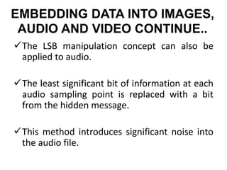 EMBEDDING DATA INTO IMAGES,
AUDIO AND VIDEO CONTINUE..
The LSB manipulation concept can also be
applied to audio.
The least significant bit of information at each
audio sampling point is replaced with a bit
from the hidden message.
This method introduces significant noise into
the audio file.
 