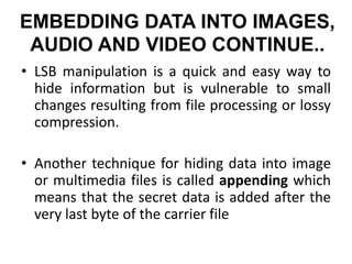 EMBEDDING DATA INTO IMAGES,
AUDIO AND VIDEO CONTINUE..
• LSB manipulation is a quick and easy way to
hide information but is vulnerable to small
changes resulting from file processing or lossy
compression.
• Another technique for hiding data into image
or multimedia files is called appending which
means that the secret data is added after the
very last byte of the carrier file
 