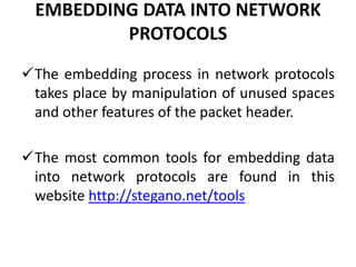 EMBEDDING DATA INTO NETWORK
PROTOCOLS
The embedding process in network protocols
takes place by manipulation of unused spaces
and other features of the packet header.
The most common tools for embedding data
into network protocols are found in this
website http://stegano.net/tools
 