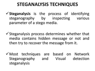 STEGANALYSIS TECHNIQUES
Steganalysis is the process of identifying
steganography by inspecting various
parameter of a stego media.
Steganalysis process determines whether that
media contains hidden message or not and
then try to recover the message from it.
Most techniques are based on Network
Steganography and Visual detection
steganalysis
 