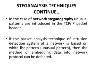 STEGANALYSIS TECHNIQUES
CONTINUE..
• In the case of network steganography unusual
patterns are introduced in the TCP/IP packet
header.
• If the packet analysis technique of intrusion
detection system of a network is based on
white list pattern (unusual pattern), then the
method of embedding data into network
protocol can be defeated.
 