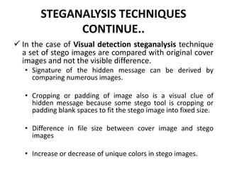 STEGANALYSIS TECHNIQUES
CONTINUE..
 In the case of Visual detection steganalysis technique
a set of stego images are compared with original cover
images and not the visible difference.
• Signature of the hidden message can be derived by
comparing numerous images.
• Cropping or padding of image also is a visual clue of
hidden message because some stego tool is cropping or
padding blank spaces to fit the stego image into fixed size.
• Difference in file size between cover image and stego
images
• Increase or decrease of unique colors in stego images.
 