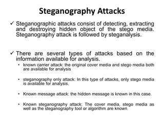 Steganography Attacks
 Steganographic attacks consist of detecting, extracting
and destroying hidden object of the stego media.
Steganography attack is followed by steganalysis.
 There are several types of attacks based on the
information available for analysis.
• known carrier attack: the original cover media and stego media both
are available for analysis
• steganography only attack: In this type of attacks, only stego media
is available for analysis.
• Known message attack: the hidden message is known in this case.
• Known steganography attack: The cover media, stego media as
well as the steganography tool or algorithm are known.
 