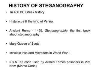 HISTORY OF STEGANOGRAPHY
• In 480 BC Greek history
• Histaiacus & the king of Persia.
• Ancient Rome - 1499, Steganographia, the first book
about steganography
• Mary Queen of Scots
• Invisible inks and Microdots in World War II
• 5 x 5 Tap code used by Armed Forces prisoners in Viet
Nam (Morse Code)
 