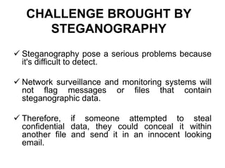 CHALLENGE BROUGHT BY
STEGANOGRAPHY
 Steganography pose a serious problems because
it's difficult to detect.
 Network surveillance and monitoring systems will
not flag messages or files that contain
steganographic data.
 Therefore, if someone attempted to steal
confidential data, they could conceal it within
another file and send it in an innocent looking
email.
 