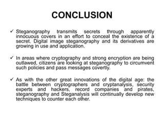 CONCLUSION
 Steganography transmits secrets through apparently
innocuous covers in an effort to conceal the existence of a
secret. Digital image steganography and its derivatives are
growing in use and application.
 In areas where cryptography and strong encryption are being
outlawed, citizens are looking at steganography to circumvent
such policies and pass messages covertly.
 As with the other great innovations of the digital age: the
battle between cryptographers and cryptanalysis, security
experts and hackers, record companies and pirates,
steganography and Steganalysis will continually develop new
techniques to counter each other.
 