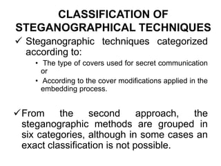 CLASSIFICATION OF
STEGANOGRAPHICAL TECHNIQUES
 Steganographic techniques categorized
according to:
• The type of covers used for secret communication
or
• According to the cover modifications applied in the
embedding process.
From the second approach, the
steganographic methods are grouped in
six categories, although in some cases an
exact classification is not possible.
 